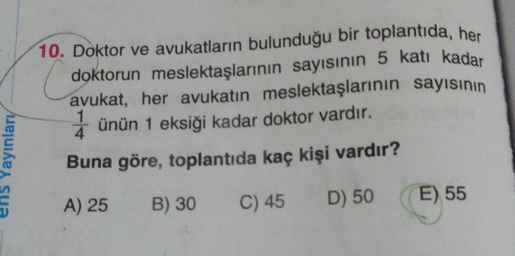 10. Doktor ve avukatların bulunduğu bir toplantıda, her
doktorun meslektaşlarının sayısının 5 katı kadar
avukat, her avukatın meslektaşlarının sayısının
ünün 1 eksiği kadar doktor vardır.
Yayınlary
Buna göre, toplantıda kaç kişi vardır?
A) 25
B) 30
C) 45
E) 55
D) 50
