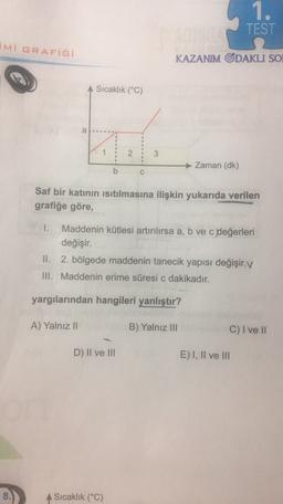 1.
TEST
iMi GRAFİĞİ
KAZANIM ODAKLI SO
Sıcaklık (°C)
a
.
2
3
Zaman (dk)
C
Saf bir katının isitılmasına ilişkin yukarıda verilen
grafiğe göre,
1. Maddenin kütlesi artırılırsa a, b ve c değerleri
değişir.
II. 2. bölgede maddenin tanecik yapısı değişir. V
.
III. Maddenin erime süresi c dakikadır.
yargılarından hangileri yanlıştır?
A) Yalnız II
B) Yalnız III
C) I ve II
D) II ve III
E) I, II ve III
8.
A Sıcaklık (°C)
