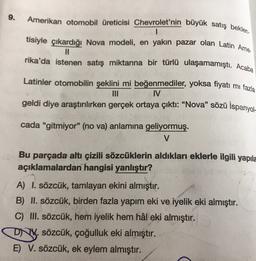 9.
Amerikan otomobil üreticisi Chevrolet'nin büyük satış beklen
1
tisiyle çıkardığı Nova modeli, en yakın pazar olan Latin Ame
II
rika'da istenen satış miktarına bir türlü ulaşamamıştı. Acaba
Latinler otomobilin şeklini mi beğenmediler, yoksa fiyatı mi fazla
IV
geldi diye araştırılırken gerçek ortaya çıktı: “Nova” sözü İspanyol-
cada "gitmiyor" (no va) anlamına geliyormuş.
V
Bu parçada altı çizili sözcüklerin aldıkları eklerle ilgili yapıla
açıklamalardan hangisi yanlıştır?
A) I. sözcük, tamlayan ekini almıştır.
B) II. sözcük, birden fazla yapım eki ve iyelik eki almıştır.
C) III. sözcük, hem iyelik hem hâl eki almıştır.
DNY. sözcük, çoğulluk eki almıştır.
E) V. sözcük, ek eylem almıştır.