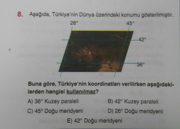 8. Aşağıda, Türkiye'nin Dünya üzerindeki konumu gösterilmiştir.
26°
45°
42°
36°
Buna göre, Türkiye'nin koordinatları verilirken aşağıdaki-
lerden hangisi kullanılmaz?
A) 36° Kuzey paraleli
B) 42° Kuzey paraleli
C) 45° Doğu meridyeni D) 26° Doğu meridyeni
E