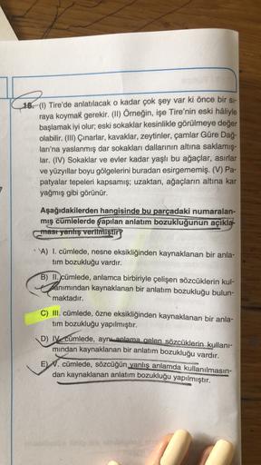 18. (1) Tire'de anlatılacak o kadar çok şey var ki önce bir si-
raya koymak gerekir. (II) Örneğin, işe Tire'nin eski hâliyle
başlamak iyi olur; eski sokaklar kesinlikle görülmeye değer
olabilir. (III) Çınarlar, kavaklar, zeytinler, çamlar Güre Dağ-
ları'na