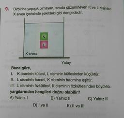 9.
Birbirine yapışık olmayan, sivida çözünmeyen Kve L cisimleri
X Sivisi içerisinde şekildeki gibi dengededir.
K
L
X SIVISI
Yatay
Buna göre,
I. K cisminin kütlesi, L cisminin kütlesinden küçüktür.
II. L cisminin hacmi, K cisminin hacmine eşittir.
III. L cisminin özkütlesi, K cisminin özkütlesinden büyüktür.
yargılarından hangileri doğru olabilir?
A) Yalnız!
B) Yalnız 11
C) Yalnız III
D) I ve II
E) II ve III