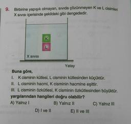 9.
Birbirine yapışık olmayan, sivida çözünmeyen Kve L cisimleri
X Sivisi içerisinde şekildeki gibi dengededir.
K
L
X SIVISI
Yatay
Buna göre,
I. K cisminin kütlesi, L cisminin kütlesinden küçüktür.
II. L cisminin hacmi, K cisminin hacmine eşittir.
III. L cisminin özkütlesi, K cisminin özkütlesinden büyüktür.
yargılarından hangileri doğru olabilir?
A) Yalnız!
B) Yalnız 11
C) Yalnız III
D) I ve II
E) II ve III
