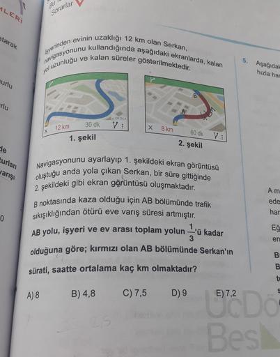 ALERI
Bu
Sorarlar
atarak
Isyerinden evinin uzaklığı 12 km olan Serkan,
navigasyonunu kullandığında aşağıdaki ekranlarda, kalan
ve kalan süreler gösterilmektedir.
5.
yol uzunluğu
Aşağıdal
hızla har
urlu
arlu
M
A ORTALA
30 dk
12 km
V:
X
8 km
X
60 dk
1. şekil