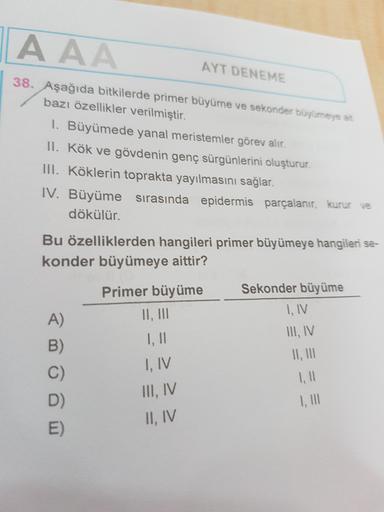 AAA
AYT DENEME
38. Aşağıda bitkilerde primer büyüme ve sekonder büyümeye at
bazı özellikler verilmiştir.
I. Büyümede yanal meristemler görev alır.
II. Kök ve gövdenin genç sürgünlerini oluşturur.
III. Köklerin toprakta yayılmasını sağlar.
IV. Büyüme sırası