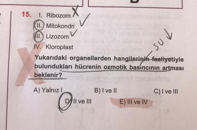 15. I. Ribozom
II.) Mitokondri
(II.) Lizozom
pns.
IV. Kloroplast
Yukarıdaki organellerden hangilerinin faaliyetiyle
bulundukları hücrenin ozmotik basıncının artması
beklenir?
A) Yalnız!
B) I ve II
C) I ve III
O
Il ve III
E) III ve IV