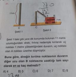 31.
33
15
H5
11m
33
A B
>1m
C
C
Şekil 1
Şekil 2
Şekil 1'deki gibi yere dik konumda bulunan 11 metre
uzunluğundaki direk; fırtına nedeniyle kırılarak uç
noktası 1 metre yüksekliğindeki duvarın, uç noktası
olan A noktası üzerine düşmüştür.
Buna göre, direğin kırılma noktasının duvarın
diğer ucu olan B noktasına uzaklığı tam sayı
olarak en az kaç metredir?
A) 4 B) 5 C) 6
D) 7
E) 8
23 an