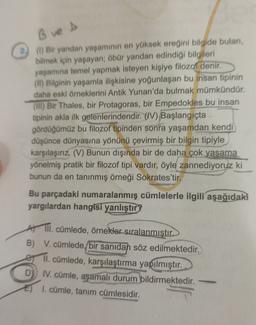 B ve s
2) (1) Bir yandan yaşamının en yüksek ereğini bilgide bulan,
bilmek için yaşayan; öbür yandan edindiği bilgileri
yaşamına temel yapmak isteyen kişiye filozof denir.
(II) Bilginin yaşamla ilişkisine yoğunlaşan bu insan tipinin
daha eski örneklerini Antik Yunan'da bulmak mümkündür.
(Ill) Bir Thales, bir Protagoras, bir Empedokles bu insan
tipinin akla ilk gelenlerindendir
. (IV) Başlangıçta
gördüğümüz bu filozof tipinden sonra yaşamdan kendi
düşünce dünyasına yönünü çevirmiş bir bilgin tipiyle
karşılaşırız. (V) Bunun dışında bir de daha çok yaşama
yönelmiş pratik bir filozof tipi vardır, öyle zannediyoruz ki
bunun da en tanınmış örneği Sokrates'tir.
Bu parçadaki numaralanmış cümlelerle ilgili aşağıdaki
yargılardan hangisi yanlıştır
III. cümlede, örnekler sıralanmıştır.
B) V. cümlede bir sanidan söz edilmektedir.
e Il. cümlede, karşılaştırma yapılmıştır.
D
IV. cümle, aşamalı durum bildirmektedir.
I. cümle, tanim cümlesidir.
