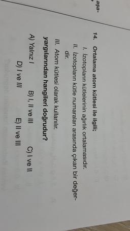 aşa-
14.
Ortalama atom kütlesi ile ilgili;
1. Izotopların kütlelerinin ağırlık ortalamasıdır.
II. İzotopların kütle numaraları arasında çıkan bir değer-
dir.
III. Atom kütlesi olarak kullanılır.
yargılarından hangileri doğrudur?
A) Yalnız!
B) I, II ve III C) I ve II
E) II ve III
D) I ve III
