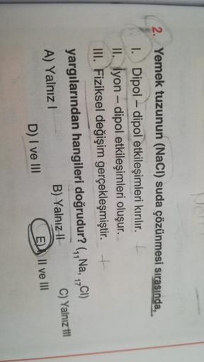2. Yemek tuzunun (NaCl) suda çözünmesi sırasında,
I. Dipol – dipol etkileşimleri kırılır. I
II. İyon - dipol etkileşimleri oluşur.
III. Fiziksel değişim gerçekleşmiştir. +
-
17
yargılarından hangileri doğrudur? (,,Na, CI)
A) Yalnız!
B) Yalnız || C) Yalnız 