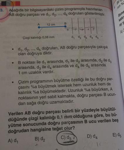 Bir
%
nin
3. Aşağıda bir bilgisayardaki çizim programıyla hazırlanan
AB doğru parçası ve dy, d2, ..., d, doğruları gösterilmiştir.
Buna
kalır
ay y
A
B
12 cm
21
7
A) 3
Çizgi kalınlığı 0,08 mm
d, da da da da
dy, dz, do doğruları, AB doğru parçasıyla çakışık
