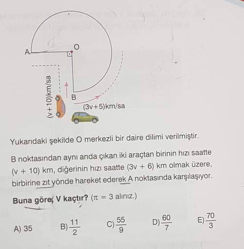 A.
(v+10)km/sa
B
(3v+5)km/sa
Yukarıdaki şekilde O merkezli bir daire dilimi verilmiştir.
B noktasından aynı anda çıkan iki araçtan birinin hızı saatte
(v + 10) km, diğerinin hızı saatte (3V + 6) km olmak üzere,
birbirine zıt yönde hareket ederek A noktasın