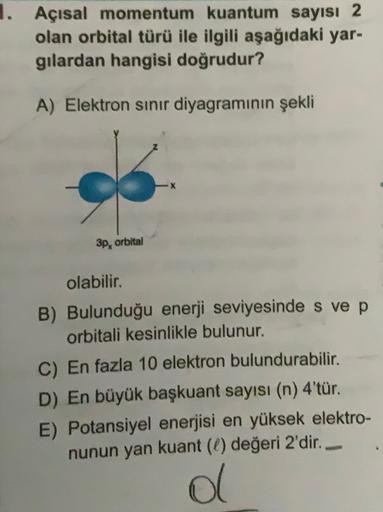 1. Açısal momentum kuantum sayısı 2
olan orbital türü ile ilgili aşağıdaki yar-
gilardan hangisi doğrudur?
A) Elektron sinır diyagramının şekli
3p, orbital
olabilir.
B) Bulunduğu enerji seviyesinde s ve p
orbitali kesinlikle bulunur.
C) En fazla 10 elektro