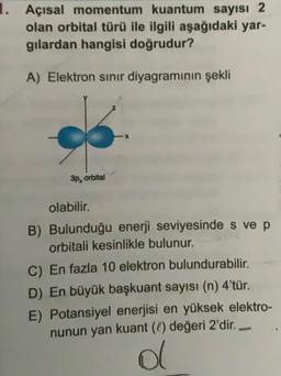 1. Açısal momentum kuantum sayısı 2
olan orbital türü ile ilgili aşağıdaki yar-
gilardan hangisi doğrudur?
A) Elektron sinır diyagramının şekli
3p, orbital
olabilir.
B) Bulunduğu enerji seviyesinde s ve p
orbitali kesinlikle bulunur.
C) En fazla 10 elektron bulundurabilir.
D) En büyük başkuant sayısı (n) 4'tür.
E) Potansiyel enerjisi en yüksek elektro-
nunun yan kuant (C) değeri 2'dir.
al
