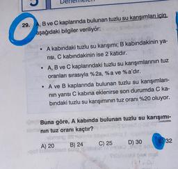 29. A, B ve C kaplarında bulunan tuzlu su karışımları için
aşağıdaki bilgiler veriliyor: 1 stellim
A kabındaki tuzlu su karışımı; B kabindakinin ya-
risi, C kabındakinin ise 2 katıdır.
A, B ve C kaplarındaki tuzlu su karışımlarının tuz
oranları sırasıyla %2a, %a ve %a'dır.
• A ve B kaplarında bulunan tuzlu su karışımları-
nin yarısı C kabına eklenirse son durumda C ka-
bındaki tuzlu su karışımının tuz oranı %20 oluyor.
LOS Buna göre, A kabında bulunan tuzlu su karışımı-
blern nin tuz oranı kaçtır?
bms Searn
A) 20 B) 24 C) 25 D) 30 E) 32
gotubama
Sla
