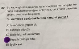 20. Bu kadar gürültü arasında kafamı toplayıp herhangi bir ko-
nuda düşünemeyeceğimi anlayınca, cebimden gazetemi
çıkarıp okumaya başladım.
Bu cümlede aşağıdakilerden hangisi yoktur?
A) İsimden fiil yapan ek
B) Birleşik sözcük
C) Belirtisiz ad tamlaması
Kurallı birleşik sifat
E) İyelik eki