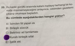 20. Bu kadar gürültü arasında kafamı toplayıp herhangi bir ko-
nuda düşünemeyeceğimi anlayınca, cebimden gazetemi
çıkarıp okumaya başladım.
Bu cümlede aşağıdakilerden hangisi yoktur?
A) İsimden fiil yapan ek
B) Birleşik sözcük
C) Belirtisiz ad tamlaması
Kurallı birleşik sifat
E) İyelik eki
