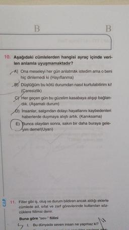 B.
B
10. Aşağıdaki cümlelerden hangisi ayraç içinde veri-
len anlamla uyuşmamaktadır?
A) Ona meseleyi her gün anlatmak istedim ama o beni
hiç dinlemedi ki (Hayıflanma)
B) Düştüğüm bu kötü durumdan nasıl kurtulabilirim ki!
(Çaresizlik)
C) Her geçen gün bu güzelim kasabaya alışıp bağlan-
dik. (Aşamalı durum)
D) İnsanlar, salgından dolayı hayatlarını kaybedenleri
haberlerde duymaya alıştı artık. (Kanıksama)
E) Bunca olaydan sonra, sakın bir daha buraya gele-
yim deme!(Uyarı)
CAP
11. Filler gibi iş, oluş ve durum bildiren ancak aldığı eklerle
cümlede ad, sifat ve zarf görevlerinde kullanılan söz-
cüklere fiilimsi denir.
Buna göre "sev-" fiilini
51
Bu dünyada seven insan ne yapmaz ki?
lor cinco che
