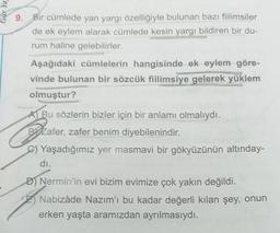 Gür Ya
9. Bir cümlede yan yargı özelliğiyle bulunan bazı fiilimsiler
de ek eylem alarak cümlede kesin yargı bildiren bir du-
rum haline gelebilirler.
Aşağıdaki cümlelerin hangisinde ek eylem göre-
vinde bulunan bir sözcük fiilimsiye gelerek yüklem
olmuştur?
A) Bu sözlerin bizler için bir anlamı olmalıydı.
BYZafer, zafer benim diyebilenindir.
C) Yaşadığımız yer masmavi bir gökyüzünün altınday-
dı.
D) Nermin'in evi bizim evimize çok yakın değildi.
Nabizâde Nazım'ı bu kadar değerli kılan şey, onun
erken yaşta aramızdan ayrılmasıydı.