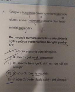 Gençlere hoşgörülü davranıp onların üzerinde
1
IL
olumlu etkiler bırakmamız onlarla olan iets
IV
mimizi güçlendirir.
V
2
Bu parçada numaralandırılmış sözcüklerle
ilgili aşağıda verilenlerden hangisi yanlis.
tir?
A) 1. sözcük yapısına göre birleşiktir.
B) II. sözcük çekim eki almamıştır.
C) III. sözcük hem iyelik eki hem de hal eki
almıştır.
D) . sözcük türemiş yapilidir.
E) V. sözcük birden fazla çekim eki almıştır.