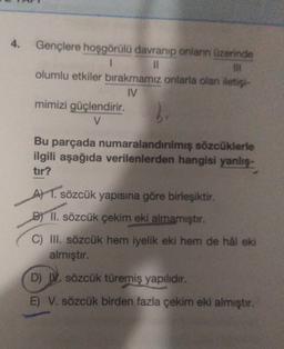 Gençlere hoşgörülü davranıp onların üzerinde
1
IL
olumlu etkiler bırakmamız onlarla olan iets
IV
mimizi güçlendirir.
V
2
Bu parçada numaralandırılmış sözcüklerle
ilgili aşağıda verilenlerden hangisi yanlis.
tir?
A) 1. sözcük yapısına göre birleşiktir.
B) II. sözcük çekim eki almamıştır.
C) III. sözcük hem iyelik eki hem de hal eki
almıştır.
D) . sözcük türemiş yapilidir.
E) V. sözcük birden fazla çekim eki almıştır.
