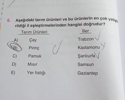 M
8
6. Aşağıdaki tarım ürünleri ve bu ürünlerin en çok yetişti.
rildiği il eşleştirmelerinden hangisi doğrudur?
Tarım Ürünleri
iller
A)
Çay
Trabzon
B)
Pirinç
d
Kastamonu
Şanlıurfa
C)
Pamuk
D)
Misir
Samsun
E)
Yer fıstığı
Gaziantep
