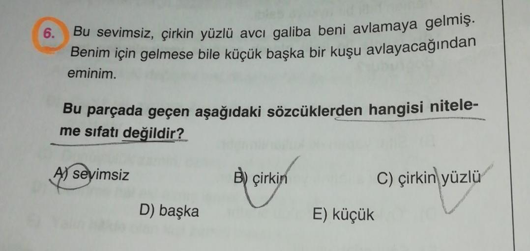 6.
Bu sevimsiz, çirkin yüzlü avcı galiba beni avlamaya gelmiş.
Benim için gelmese bile küçük başka bir kuşu avlayacağından
eminim.
Bu parçada geçen aşağıdaki sözcüklerden hangisi nitele-
me sıfatı değildir?
Aj sevimsiz
B) çirkin
C) çirkin yüzlü
D) başka
E)