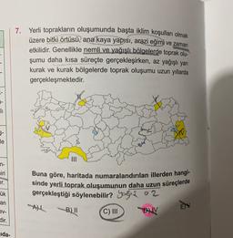 7. Yerli toprakların oluşumunda başta iklim koşulları olmak
üzere bitki örtüsü, ana kaya yapısı, arazi eğimi ve zaman
etkilidir. Genellikle nemli ve yağışlı bölgelerde toprak olu-
şumu daha kısa süreçte gerçekleşirken, az yağışlı yarı
kurak ve kurak bölgelerde toprak oluşumu uzun yıllarda
gerçekleşmektedir.
II
5-
de
n-
miri
ir.
Buna göre, haritada numaralandırılan illerden hangi-
sinde yerli toprak oluşumunun daha uzun süreçlerde
gerçekleştiği söylenebilir? yogis az
ük
an
ev-
B) 11
C) III
BV
dir.
Jida-
