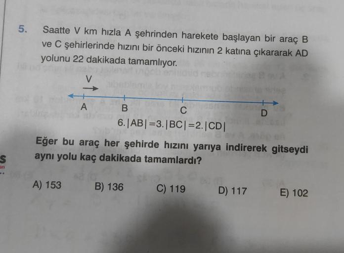 5. Saatte V km hızla A şehrinden harekete başlayan bir araç B
ve C şehirlerinde hızını bir önceki hızının 2 katına çıkararak AD
yolunu 22 dakikada tamamlıyor.
V
A
B
C
D
6.|AB| =3.|BC| =2.|CD|
Eğer bu araç her şehirde hızını yarıya indirerek gitseydi
aynı y