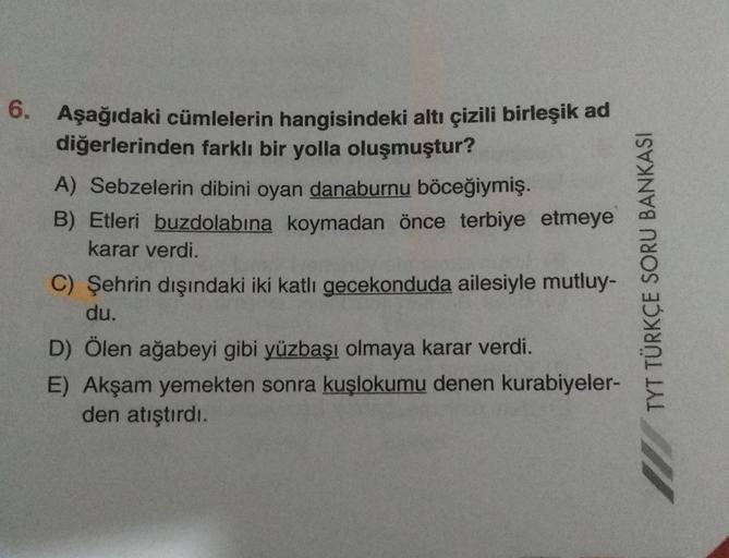 6. Aşağıdaki cümlelerin hangisindeki altı çizili birleşik ad
diğerlerinden farklı bir yolla oluşmuştur?
A) Sebzelerin dibini oyan danaburnu böceğiymiş.
B) Etleri buzdolabına koymadan önce terbiye etmeye
karar verdi.
C) Şehrin dışındaki iki katli gecekondud