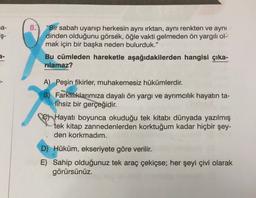 a-
8.
iş-
"Bir sabah uyanıp herkesin aynı ırktan, aynı renkten ve aynı
dinden olduğunu görsek, öğle vakti gelmeden ön yargılı ol-
mak için bir başka neden bulurduk.”
Bu cümleden hareketle aşağıdakilerden hangisi çıka-
rılamaz?
2-
A) Peşin fikirler, muhakemesiz hükümlerdir.
B) Farklıklarımıza dayalı ön yargı ve ayrımcılık hayatın ta-
lihsiz bir gerçeğidir.
© Hayatı boyunca okuduğu tek kitabı dünyada yazılmış
tek kitap zannedenlerden korktuğum kadar hiçbir şey-
den korkmadım.
D) Hüküm, ekseriyete göre verilir.
E) Sahip olduğunuz tek araç çekiçse; her şeyi çivi olarak
görürsünüz.