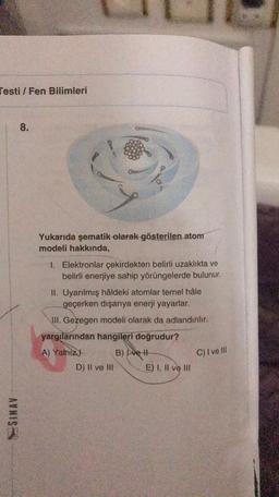 Testi / Fen Bilimleri
8.
Yukarıda şematik olarak gösterilen atom
modeli hakkında,
1. Elektronlar çekirdekten belirli uzaklıkta ve
belirli enerjiye sahip yörüngelerde bulunur.
II. Uyarılmış hâldeki atomlar temel hâle
geçerken dışarıya enerji yayarlar.
JII. Gezegen modeli olarak da adlandırılır.
yargılarından hangileri doğrudur?
A) Yalnız! B) Ive #
D) II ve III E) I, II ve II.
C) I ve III
AYNIS
