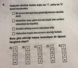4.
Aşağıdaki etkinlikte ifadeler doğru ise "v. yanlış ise "X"
Işareti konulacaktır.
Bir sivinin akmaya karşı gösterdiği dirence viskozite
denir.
Moleküller arası çekim kuvveti böyük olan sıvıların
viskozitesi de büyüktür.
Sicaklik arttıkça sivinin viskozitesi artar.
Viskozitesi küçük olan siviların akıcılığı fazladır.
Buna göre etkinliği hatasız tamamlayan bir öğrenci
hangisine ulaşır?
D)
A)
c
)
X
X
X
X
X