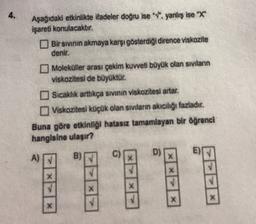 4.
Aşağıdaki etkinlikte ifadeler doğru ise "v. yanlış ise "X"
Işareti konulacaktır.
Bir sivinin akmaya karşı gösterdiği dirence viskozite
denir.
Moleküller arası çekim kuvveti böyük olan sıvıların
viskozitesi de büyüktür.
Sicaklik arttıkça sivinin viskozitesi artar.
Viskozitesi küçük olan siviların akıcılığı fazladır.
Buna göre etkinliği hatasız tamamlayan bir öğrenci
hangisine ulaşır?
D)
A)
c
)
X
X
X
X
X
