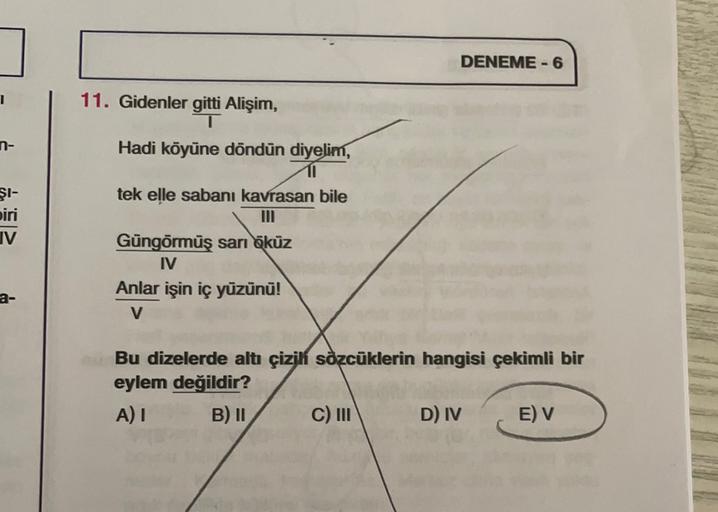 DENEME-6
1
n-
11. Gidenler gitti Alişim,
T
Hadi köyüne döndün diyelim,
11
tek elle sabanı kavrasan bile
ŞI-
biri
IV
Güngörmüş sarı öküz
IV
Anlar işin iç yüzünü!
V
Bu dizelerde altı çizilí sözcüklerin hangisi çekimli bir
eylem değildir?
A) I B) 11 C) III D)