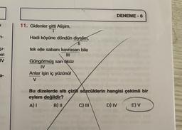 DENEME-6
1
n-
11. Gidenler gitti Alişim,
T
Hadi köyüne döndün diyelim,
11
tek elle sabanı kavrasan bile
ŞI-
biri
IV
Güngörmüş sarı öküz
IV
Anlar işin iç yüzünü!
V
Bu dizelerde altı çizilí sözcüklerin hangisi çekimli bir
eylem değildir?
A) I B) 11 C) III D) IV E) V
