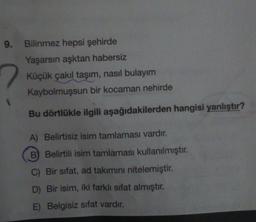 9. Bilinmez hepsi şehirde
Yaşarsın aşktan habersiz
Küçük çakıl taşım, nasıl bulayim
Kaybolmuşsun bir kocaman nehirde
Bu dörtlükle ilgili aşağıdakilerden hangisi yanlıştır?
A) Belirtisiz isim tamlaması vardır.
B) Belirtili isim tamlaması kullanılmıştır.
C) Bir sıfat, ad takımını nitelemiştir.
D) Bir isim, iki farklı sifat almıştır.
E) Belgisiz sifat vardır.
