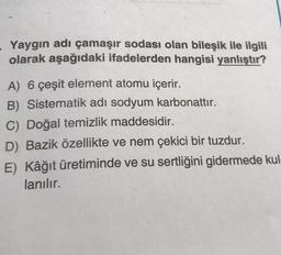 - Yaygın adı çamaşır sodası olan bileşik ile ilgili
olarak aşağıdaki ifadelerden hangisi yanlıştır?
A) 6 çeşit element atomu içerir.
B) Sistematik adı sodyum karbonattır.
C) Doğal temizlik maddesidir.
D) Bazik özellikte ve nem çekici bir tuzdur.
E) Kâğıt üretiminde ve su sertliğini gidermede kul-
lanılır.