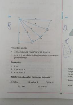 38.
ekstrem
40.
d
D
HE
b
a
B.
Yukarıdaki şekilde,
ba
10-18
ABC, ACD, ADE ve AEF birer dik üçgendir.
a, b, c, d ve e bulundukları kenarların uzunluklarını
göstermektedir.
Buna göre,
1. e <
II. b + d <C+e
III. a + d <b+c
Yukan
dönige
ne ge
1 om
ifadelerinden hangileri her zaman doğrudur?
Buna
A) Yalnız!
B) Yalnız II
C) I ve III
D) I ve II
A) 96
E) II ve III
26