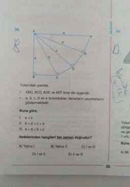 38.
ekstrem
40.
d
D
HE
b
a
B.
Yukarıdaki şekilde,
ba
10-18
ABC, ACD, ADE ve AEF birer dik üçgendir.
a, b, c, d ve e bulundukları kenarların uzunluklarını
göstermektedir.
Buna göre,
1. e <
II. b + d <C+e
III. a + d <b+c
Yukan
dönige
ne ge
1 om
ifadelerinden hangileri her zaman doğrudur?
Buna
A) Yalnız!
B) Yalnız II
C) I ve III
D) I ve II
A) 96
E) II ve III
26
