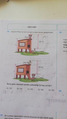 20211202
26. Aşağıda Maya ve Çiko ile ilgili iki farklı durum gösterilmiştir
28.
Maya
int
160 cm
Farkl
dagt
Pina
bu d
A) 24
Çiko
120 cm
Maya
Buna göre, kümesin yerden yüksekliği (h) kaç cm'dir?
A) 130
B) 135
C) 140
D) 145
E) 153
29.
100
TOPRAK
27. Bir sınıftaki öğrencilerin oturma düzenleri ile ilgili olarak aşağı-
daki bilgiler veriliyor
