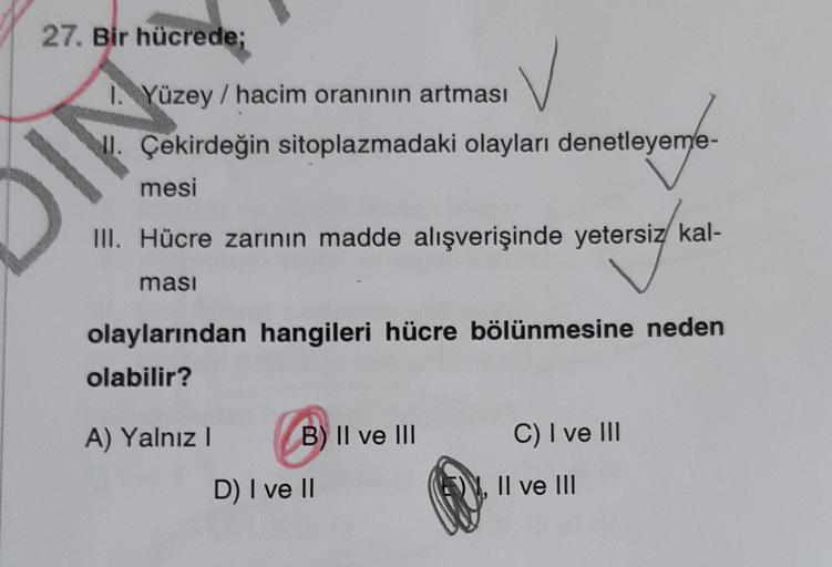 27. Bir hücrede;
I. Yüzey / hacim oranının artması
II. Çekirdeğin sitoplazmadaki olayları denetleyeme-
mesi
IN
III. Hücre zarının madde alışverişinde yetersiz kal-
ması
olaylarından hangileri hücre bölünmesine neden
olabilir?
A) Yalnız 1
B) II ve III
C) I