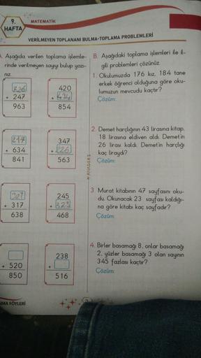 MATEMATIK
9.
HAFTA
VERİLMEYEN TOPLANANI BULMA-TOPLAMA PROBLEMLERİ
niz
. Aşağıda verilen toplama işlemle- B. Aşağıdaki toplama işlemleri ile il-
rinde verilmeyen sayıyı bulup yaz-
gili problemleri çözünüz
1. Okulumuzda 176 kız, 184 tane
226
420
erkek öğrenc