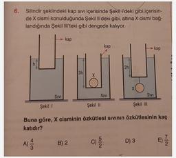 6.
Silindir şeklindeki kap sivi içerisinde Şekill'deki gibi içerisin-
de X cismi konulduğunda Şekil Il'deki gibi, altına X cismi bağ-
landığında Şekil M'teki gibi dengede kalıyor.
kap
kap
kap
h
2h
.
3h
X
SIVI
SIVI
SIVI
Şekil 1
Şekil 11
Şekil II
Buna göre, X cisminin özkütlesi sivinin özkütlesinin kaç
katıdır?
4
C)
B) 2
D) 3
no
A)
E) //
Na
