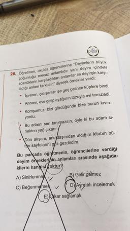 (pissa
26. Öğretmen, okulda öğrencilerine "Deyimlerin büyük
çoğunluğu mecaz anlamlıdır yani deyim içindeki
sözcüklerin karşıladıkları anlamlar ile deyimin karşı-
ladığı anlam farklıdır." diyerek örnekler verdi:
İşveren, çalışanlar işe geç gelince küplere bindi.
• Annem, eve gelip ayağının tozuyla evi temizledi.
Komşumuz, bizi gördüğünde bize burun kiviri-
yordu.
Bu adamı sen tanmazsın, öyle ki bu adam si-
nekten yağ çıkarır.
• Dün akşam, arkadaşımdan aldığım kitabın bü-
tkin sayfalarını göz gezdirdim.
Bu parçada öğretmenin, öğrencilerine verdiği
deyim ömeklerinin anlamları arasında aşağıda-
kilerin hangisi yoktur?
B) Gelir gelmez
A) Sinirlenme
DAyrıntılı incelemek
C) Beğenmeme
E) Cikar sağlamak