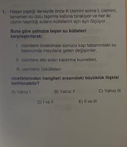 1. Hasan yaptığı deneyde önce k cismini sonra L cismini,
tamamen su dolu taşırma kabina bırakıyor ve her iki
cismin taşırdığı suların kütlelerini ayrı ayrı ölçüyor.
Buna göre yalnızca taşan su kütleleri
karşılaştırılarak;
1. cisimlerin bırakılması sonucu kap tabanındaki su
basıncında meydana gelen değişimler,
Il cisimlere etki eden kaldırma kuvvetleri,
ill. cisimlerin özkütleleri
niceliklerinden hangileri arasındaki büyüklük ilişkisi
belirlenebilir?
A) Yalnız 1
B) Yalnız II
C) Yalnız III
D) I ve II
E) Il ve III
