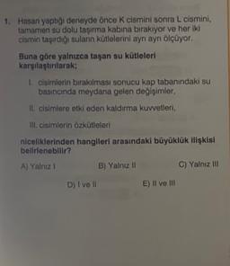 1. Hasan yaptığı deneyde önce k cismini sonra L cismini,
tamamen su dolu taşırma kabina bırakıyor ve her iki
cismin taşırdığı suların kütlelerini ayrı ayrı ölçüyor.
Buna göre yalnızca taşan su kütleleri
karşılaştırılarak;
1. cisimlerin bırakılması sonucu kap tabanındaki su
basıncında meydana gelen değişimler,
Il cisimlere etki eden kaldırma kuvvetleri,
ill. cisimlerin özkütleleri
niceliklerinden hangileri arasındaki büyüklük ilişkisi
belirlenebilir?
A) Yalnız 1
B) Yalnız II
C) Yalnız III
D) I ve II
E) Il ve III
