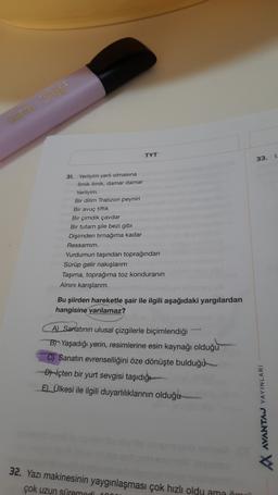 TYT
1
33.
31. Yerliyim yerli olmasına
ilmik ilmik, damar damar
Yerliyim
Bir dilim Trabzon peyniri
Bir avuç tiftik
Bir çimdik çavdar
Bir tutam şile bezi gibi
Disimden tırnağıma kadar
Ressamim.
Yurdumun taşından toprağından
Sürüp gelir nakışlarım
Taşıma, toprağıma toz konduranın
Alnini kanşlanm.
Bu şiirden hareketle şair ile ilgili aşağıdaki yargılardan
hangisine varılamaz?
A) Sarlatının ulusal çizgilerle biçimlendiği
B) Yaşadığı yerin, resimlerine esin kaynağı olduğu
CJ Sanatın evrenselliğini öze dönüşte bulduğu
Diçten bir yurt sevgisi taşıdığı
ED_Ülkesi ile ilgili duyarlılıklarının olduğu
AVANTAJ YAYINLARI
32. Yazı makinesinin yaygınlaşması çok hızlı oldu ama ön
çok uzun süremedi
