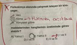 Fizikokimya alanında çalışmak isteyen bir kim-
yager,
Akü
1①. Klima Horada açıklana
Hi. Kimyasal gübre
maddelerinden hangilerinin üretiminde görev
alabilir?
A) Yalnız! O) Yalnız II
D) I ve III E) Il ve 111
C) I ve II
