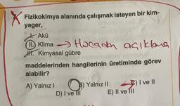 Fizikokimya alanında çalışmak isteyen bir kim-
yager,
Akü
1①. Klima Horada açıklana
Hi. Kimyasal gübre
maddelerinden hangilerinin üretiminde görev
alabilir?
A) Yalnız! O) Yalnız II
D) I ve III E) Il ve 111
C) I ve II
